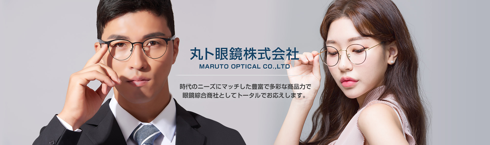 丸ト眼鏡株式会社 MARUTO OPTICAL CO.,LTD 時代のニーズにマッチした豊富で多彩な商品力で眼鏡綜合商社としてトータルでお応えします。